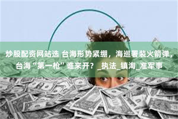 炒股配资网站选 台海形势紧绷，海巡署装火箭弹，台海“第一枪”谁来开？_执法_镇海_准军事