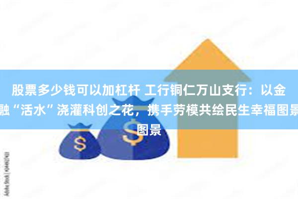 股票多少钱可以加杠杆 工行铜仁万山支行：以金融“活水”浇灌科创之花，携手劳模共绘民生幸福图景