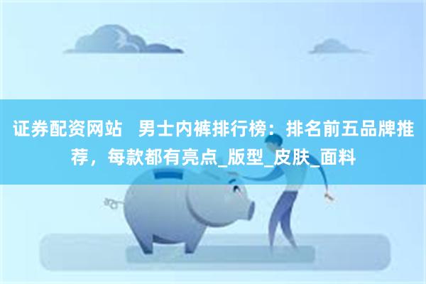证券配资网站   男士内裤排行榜：排名前五品牌推荐，每款都有亮点_版型_皮肤_面料