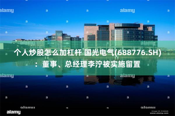 个人炒股怎么加杠杆 国光电气(688776.SH)：董事、总经理李泞被实施留置