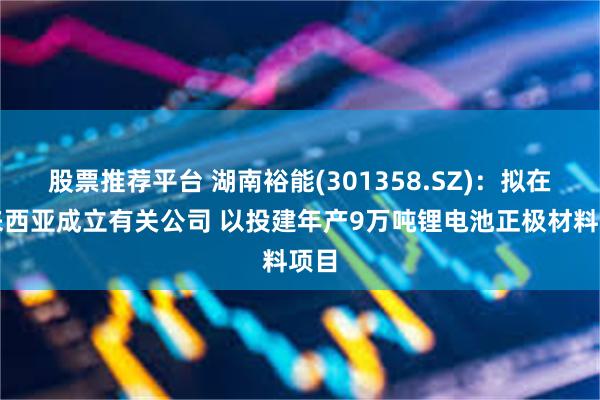 股票推荐平台 湖南裕能(301358.SZ)：拟在马来西亚成立有关公司 以投建年产9万吨锂电池正极材料项目