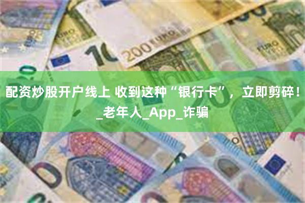 配资炒股开户线上 收到这种“银行卡”，立即剪碎！_老年人_App_诈骗