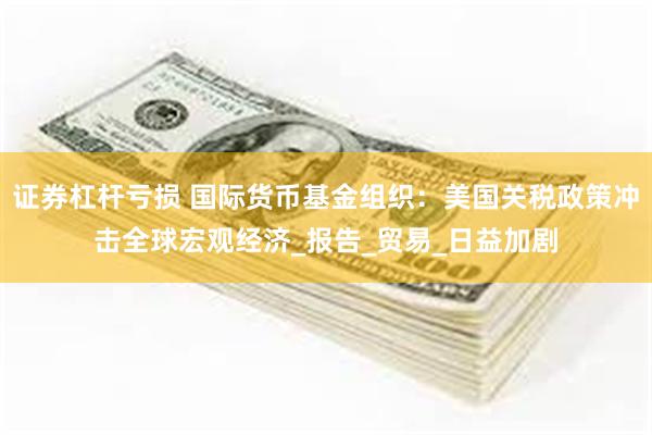 证券杠杆亏损 国际货币基金组织：美国关税政策冲击全球宏观经济_报告_贸易_日益加剧