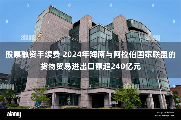 股票融资手续费 2024年海南与阿拉伯国家联盟的货物贸易进出口额超240亿元