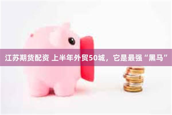 江苏期货配资 上半年外贸50城，它是最强“黑马”