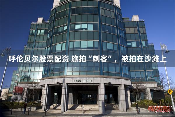 呼伦贝尔股票配资 旅拍“刺客”，被拍在沙滩上