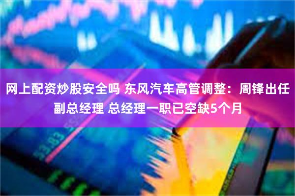 网上配资炒股安全吗 东风汽车高管调整：周锋出任副总经理 总经理一职已空缺5个月