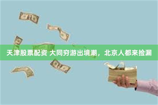 天津股票配资 大同穷游出境潮，北京人都来捡漏