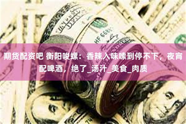 期货配资吧 衡阳唆螺：香辣入味嗦到停不下，夜宵配啤酒，绝了_汤汁_美食_肉质