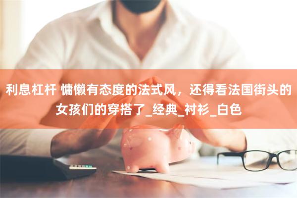 利息杠杆 慵懒有态度的法式风，还得看法国街头的女孩们的穿搭了_经典_衬衫_白色
