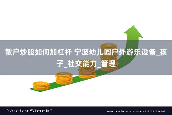 散户炒股如何加杠杆 宁波幼儿园户外游乐设备_孩子_社交能力_管理