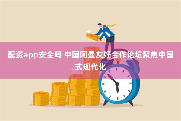 配资app安全吗 中国阿曼友好合作论坛聚焦中国式现代化