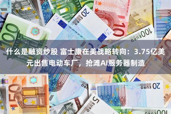 什么是融资炒股 富士康在美战略转向：3.75亿美元出售电动车厂，抢滩AI服务器制造