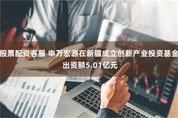 股票配资客服 申万宏源在新疆成立创新产业投资基金 出资额5.01亿元
