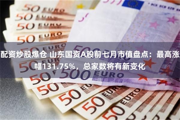 配资炒股爆仓 山东国资A股前七月市值盘点：最高涨幅131.75%，总家数将有新变化