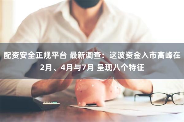 配资安全正规平台 最新调查：这波资金入市高峰在2月、4月与7月 呈现八个特征