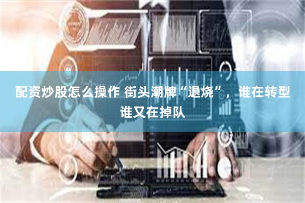 配资炒股怎么操作 街头潮牌“退烧”，谁在转型谁又在掉队