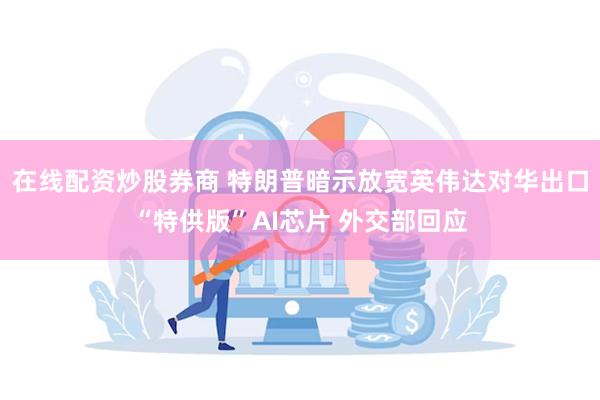 在线配资炒股券商 特朗普暗示放宽英伟达对华出口“特供版”AI芯片 外交部回应