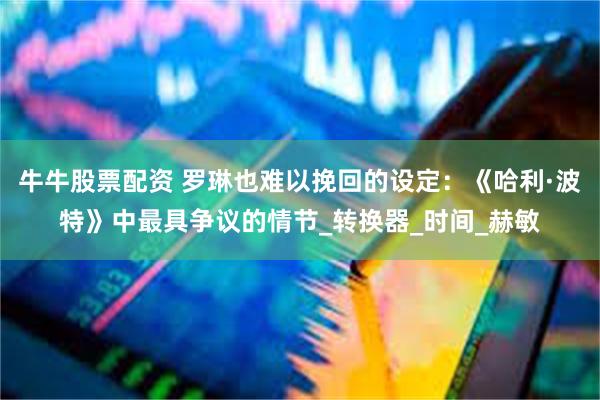 牛牛股票配资 罗琳也难以挽回的设定：《哈利·波特》中最具争议的情节_转换器_时间_赫敏