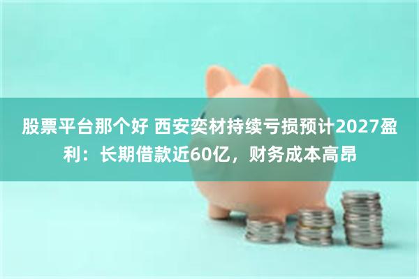 股票平台那个好 西安奕材持续亏损预计2027盈利：长期借款近60亿，财务成本高昂