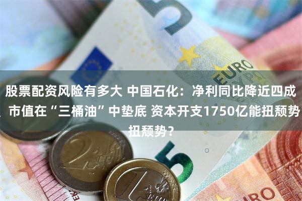股票配资风险有多大 中国石化：净利同比降近四成、市值在“三桶油”中垫底 资本开支1750亿能扭颓势？