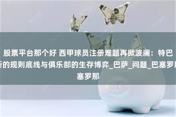 股票平台那个好 西甲球员注册难题再掀波澜：特巴斯的规则底线与俱乐部的生存博弈_巴萨_问题_巴塞罗那