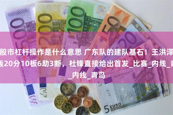 股市杠杆操作是什么意思 广东队的建队基石！王洪泽狂轰20分10板6助3断，杜锋直接给出首发_比赛_内线_青岛