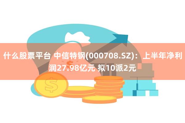 什么股票平台 中信特钢(000708.SZ)：上半年净利润27.98亿元 拟10派2元