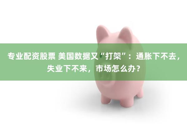 专业配资股票 美国数据又“打架”：通胀下不去，失业下不来，市场怎么办？