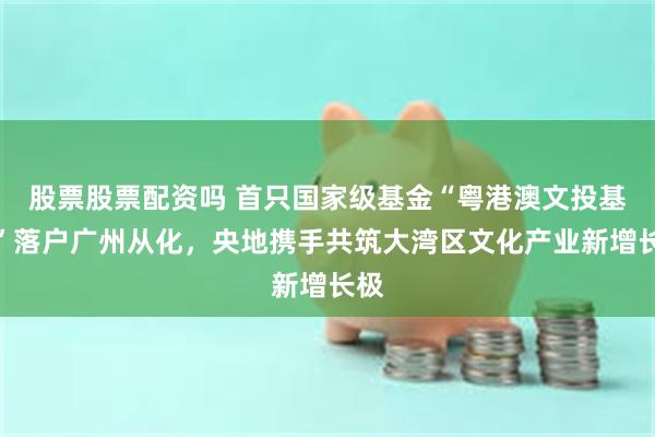 股票股票配资吗 首只国家级基金“粤港澳文投基金”落户广州从化，央地携手共筑大湾区文化产业新增长极