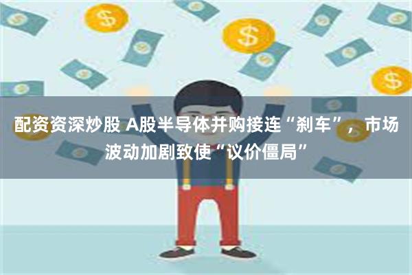 配资资深炒股 A股半导体并购接连“刹车”，市场波动加剧致使“议价僵局”
